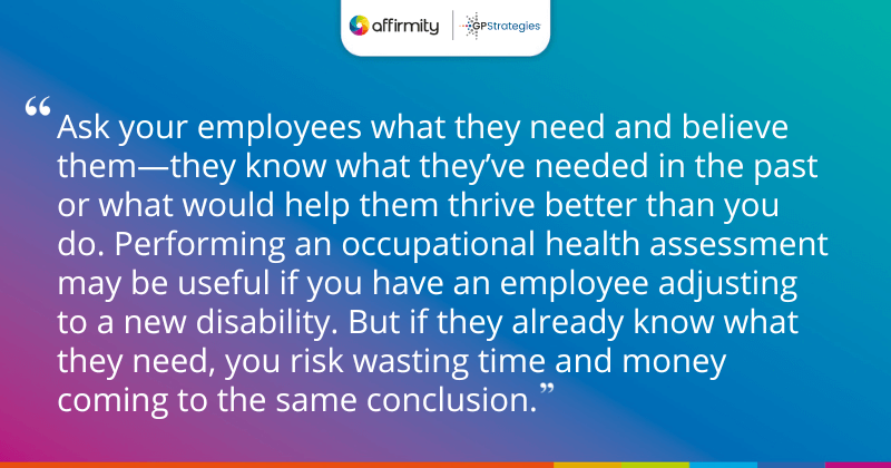 "Ask your employees what they need and believe them—they know what they’ve needed in the past or what would help them thrive better than you do. Performing an occupational health assessment may be useful if you have an employee adjusting to a new disability. But if they already know what they need, you risk wasting time and money coming to the same conclusion."