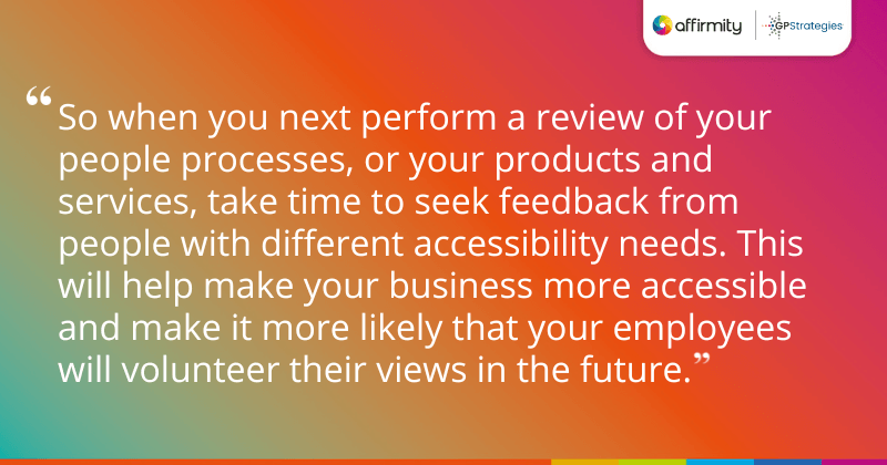 "So when you next perform a review of your people processes, or your products and services, take time to seek feedback from people with different accessibility needs. This will help make your business more accessible and make it more likely that your employees will volunteer their views in the future."