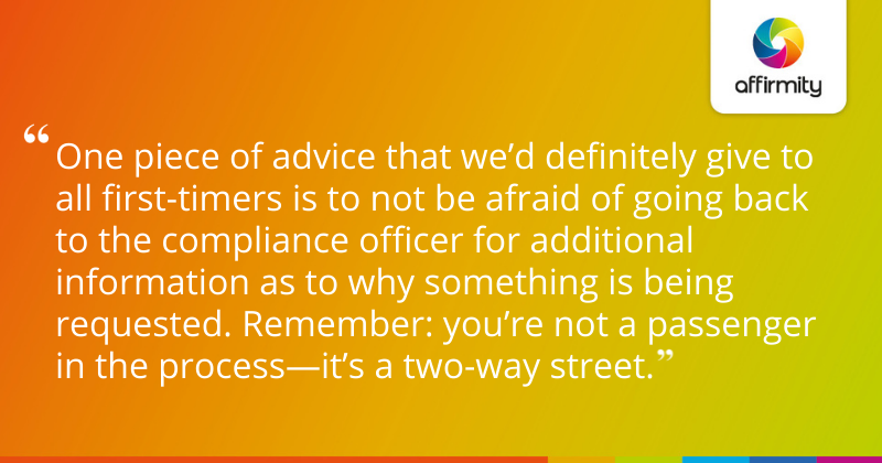 One piece of advice that we’d definitely give to all first-timers is to not be afraid of going back to the compliance officer for additional information as to why something is being requested. Remember: you’re not a passenger in the process—it’s a two-way street.