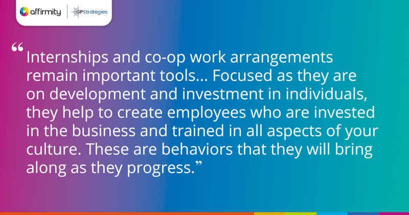 "Internships and co-op work arrangements remain important tools... Focused as they are on development and investment in individuals, they help to create employees who are invested in the business and trained in all aspects of your culture. These are behaviors that they will bring along as they progress."