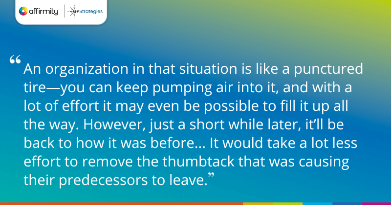 "An organization in that situation is like a punctured tire—you can keep pumping air into it, and with a lot of effort it may even be possible to fill it up all the way. However, just a short while later, it’ll be back to how it was before... It would take a lot less effort to remove the thumbtack that was causing their predecessors to leave."