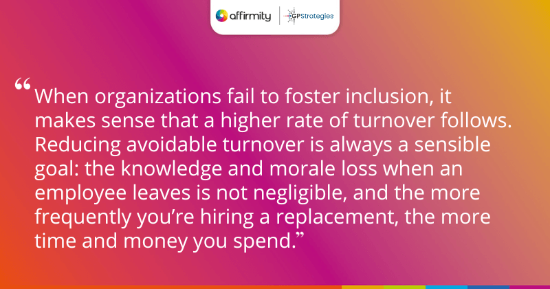 "When organizations fail to foster inclusion, it makes sense that a higher rate of turnover follows. Reducing avoidable turnover is always a sensible goal: the knowledge and morale loss when an employee leaves is not negligible, and the more frequently you’re hiring a replacement, the more time and money you spend."