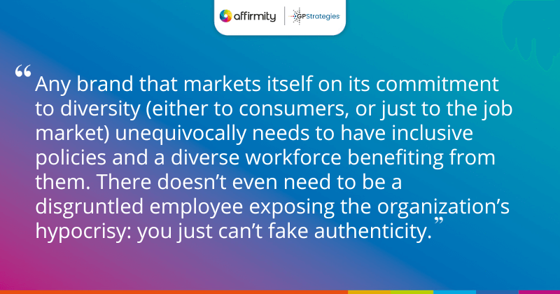 "Any brand that markets itself on its commitment to diversity (either to consumers, or just to the job market) unequivocally needs to have inclusive policies and a diverse workforce benefiting from them. There doesn’t even need to be a disgruntled employee exposing the organization’s hypocrisy: you just can’t fake authenticity."
