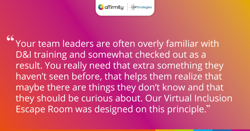 "Your team leaders are often overly familiar with D&I training and somewhat checked out as a result. You really need that extra something they haven’t seen before, that helps them realize that maybe there are things they don’t know and that they should be curious about. Our Virtual Inclusion Escape Room was designed on this principle."