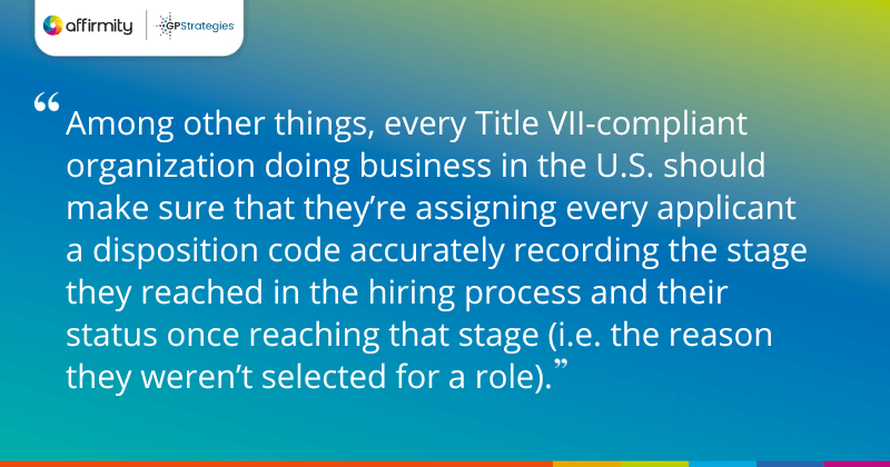 "Among other things, every Title VII-compliant organization doing business in the U.S. should make sure that they’re assigning every applicant a disposition code accurately recording the stage they reached in the hiring process and their status once reaching that stage (i.e. the reason they weren’t selected for a role)."