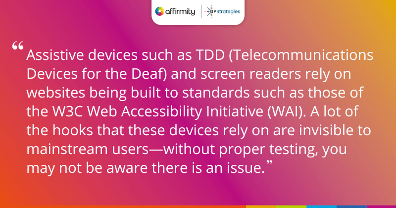 "Assistive devices such as TDD (Telecommunications Devices for the Deaf) and screen readers rely on websites being built to standards such as those of the W3C Web Accessibility Initiative (WAI). A lot of the hooks that these devices rely on are invisible to mainstream users—without proper testing, you may not be aware there is an issue."