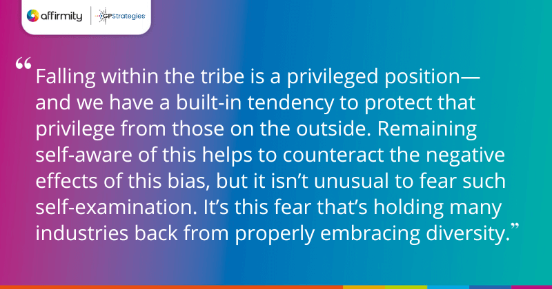 "Falling within the tribe is a privileged position—and we have a built-in tendency to protect that privilege from those on the outside. Remaining self-aware of this helps to counteract the negative effects of this bias, but it isn’t unusual to fear such self-examination. It’s this fear that’s holding many industries back from properly embracing diversity."