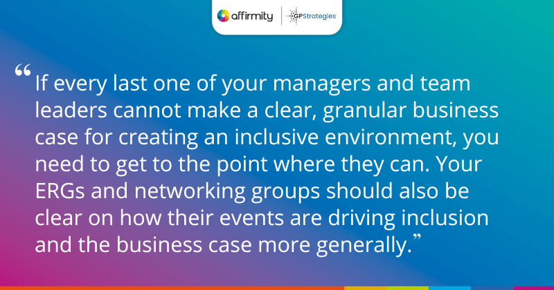 "If every last one of your managers and team leaders cannot make a clear, granular business case for creating an inclusive environment, you need to get to the point where they can. Your ERGs and networking groups should also be clear on how their events are driving inclusion and the business case more generally."