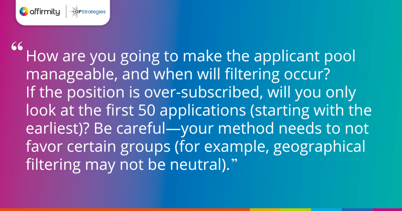 "How are you going to make the applicant pool manageable, and when will filtering occur? If the position is over-subscribed, will you only look at the first 50 applications (starting with the earliest)? Be careful—your method needs to not favor certain groups (for example, geographical filtering may not be neutral)."