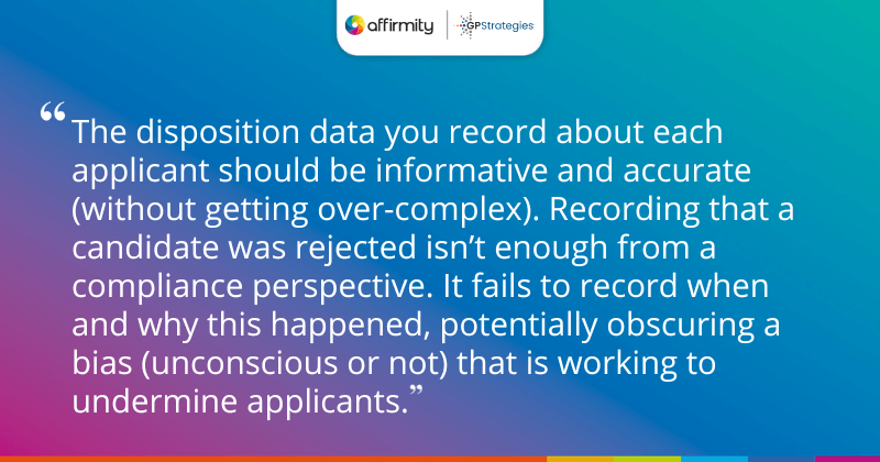 "The disposition data you record about each applicant should be informative and accurate (without getting over-complex). Recording that a candidate was rejected isn’t enough from a compliance perspective. It fails to record when and why this happened, potentially obscuring a bias (unconscious or not) that is working to undermine applicants."