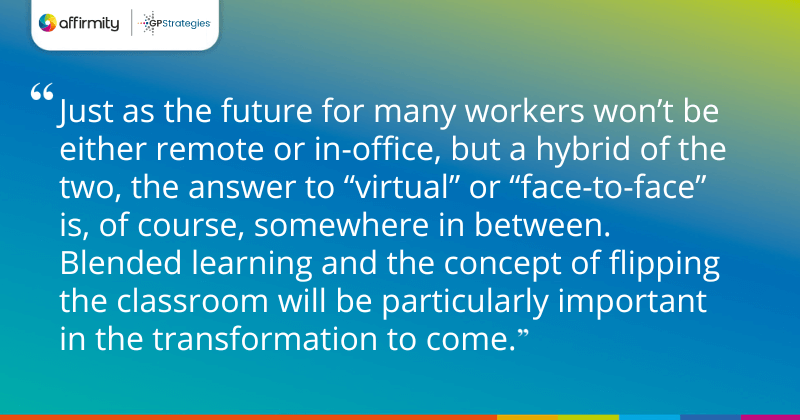 "Just as the future for many workers won’t be either remote or in-office, but a hybrid of the two, the answer to “virtual” or “face-to-face” is, of course, somewhere in between. Blended learning and the concept of flipping the classroom will be particularly important in the transformation to come. "