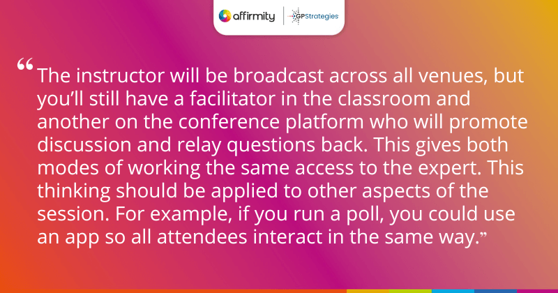 "The instructor will be broadcast across all venues, but you’ll still have a facilitator in the classroom and another on the conference platform who will promote discussion and relay questions back. This gives both modes of working the same access to the expert. This thinking should be applied to other aspects of the session. For example, if you run a poll, you could use an app so all attendees interact in the same way."