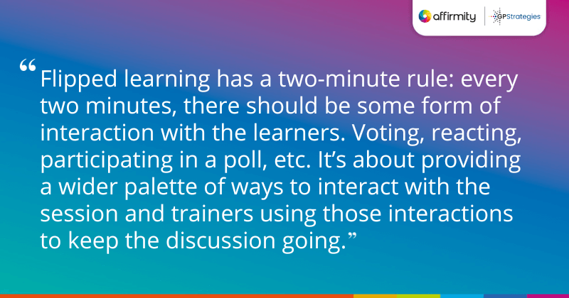 "Flipped learning has a two-minute rule: every two minutes, there should be some form of interaction with the learners. Voting, reacting, participating in a poll, etc. It’s about providing a wider palette of ways to interact with the session and trainers using those interactions to keep the discussion going."