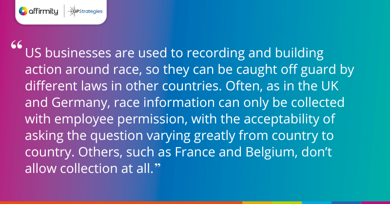 "US businesses are used to recording and building action around race, so they can be caught off guard by different laws in other countries. Often, as in the UK and Germany, race information can only be collected with employee permission, with the acceptability of asking the question varying greatly from country to country. Others, such as France and Belgium, don’t allow collection at all."