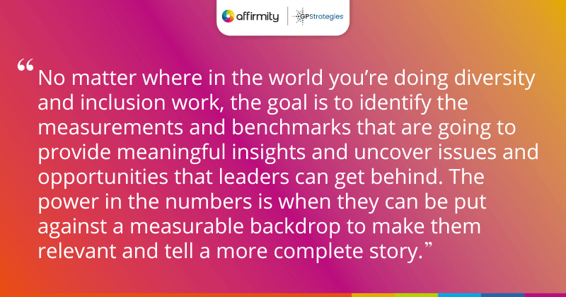 "No matter where in the world you’re doing diversity and inclusion work, the goal is to identify the measurements and benchmarks that are going to provide meaningful insights and uncover issues and opportunities that leaders can get behind. The power in the numbers is when they can be put against a measurable backdrop to make them relevant and tell a more complete story."