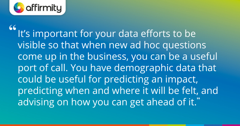 "It’s important for your data efforts to be visible so that when new ad hoc questions come up in the business, you can be a useful port of call. You have demographic data that could be useful for predicting an impact, predicting when and where it will be felt, and advising on how you can get ahead of it."