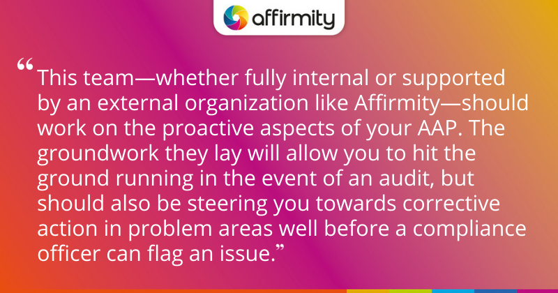 "This team—whether fully internal or supported by an external organization like Affirmity—should work on the proactive aspects of your AAP. The groundwork they lay will allow you to hit the ground running in the event of an audit, but should also be steering you towards corrective action in problem areas well before a compliance officer can flag an issue."