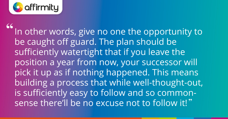 "In other words, give no one the opportunity to be caught off guard. The plan should be sufficiently watertight that if you leave the position a year from now, your successor will pick it up as if nothing happened. This means building a process that while well-thought-out, is sufficiently easy to follow and so common-sense there’ll be no excuse not to follow it!"