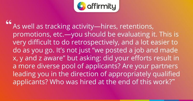 "As well as tracking activity—hires, retentions, promotions, etc.—you should be evaluating it. This is very difficult to do retrospectively, and a lot easier to do as you go. It’s not just “we posted a job and made x, y and z aware” but asking: did your efforts result in a more diverse pool of applicants? Are your partners leading you in the direction of appropriately qualified applicants? Who was hired at the end of this work?"
