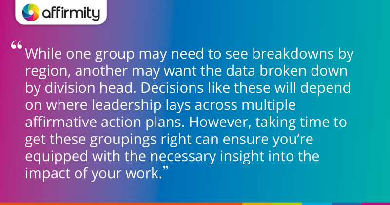 "While one group may need to see breakdowns by region, another may want the data broken down by division head. Decisions like these will depend on where leadership lays across multiple affirmative action plans. However, taking time to get these groupings right can ensure you’re equipped with the necessary insight into the impact of your work."