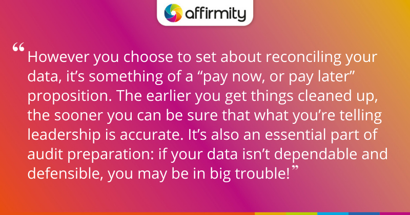 "However you choose to set about reconciling your data, it’s something of a “pay now, or pay later” proposition. The earlier you get things cleaned up, the sooner you can be sure that what you’re telling leadership is accurate. It’s also an essential part of audit preparation: if your data isn’t dependable and defensible, you may be in big trouble!"