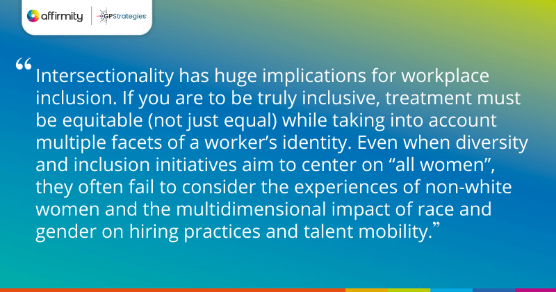 "Intersectionality has huge implications for workplace inclusion. If you are to be truly inclusive, treatment must be equitable (not just equal) while taking into account multiple facets of a worker’s identity. Even when diversity and inclusion initiatives aim to center on “all women”, they often fail to consider the experiences of non-white women and the multidimensional impact of race and gender on hiring practices and talent mobility."