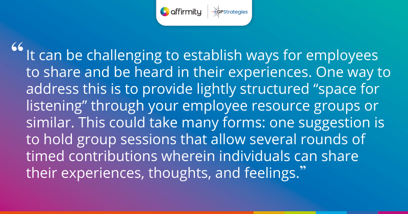 "It can be challenging to establish ways for employees to share and be heard in their experiences. One way to address this is to provide lightly structured “space for listening” through your employee resource groups or similar. This could take many forms: one suggestion is to hold group sessions that allow several rounds of timed contributions wherein individuals can share their experiences, thoughts, and feelings."