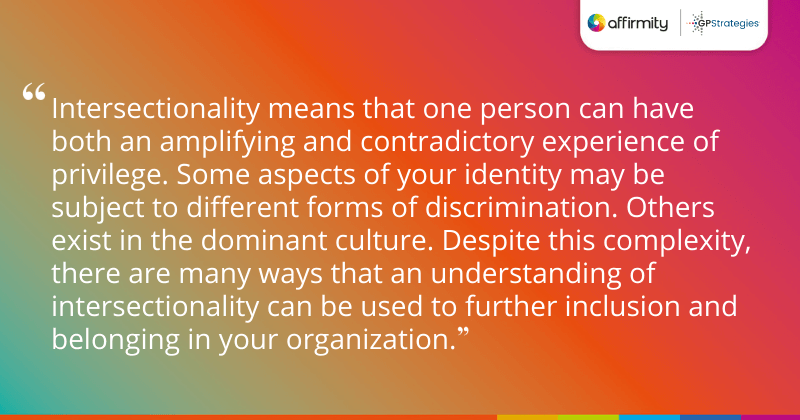 "Intersectionality means that one person can have both an amplifying and contradictory experience of privilege. Some aspects of your identity may be subject to different forms of discrimination. Others exist in the dominant culture. Despite this complexity, there are many ways that an understanding of intersectionality can be used to further inclusion and belonging in your organization."