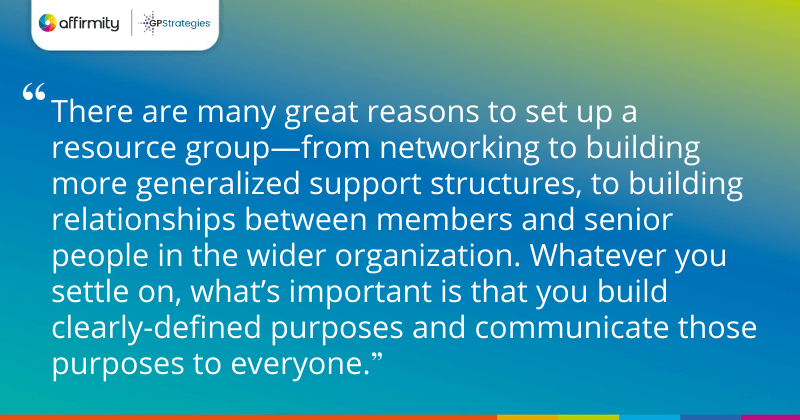 "There are many great reasons to set up a resource group—from networking to building more generalized support structures, to building relationships between members and senior people in the wider organization. Whatever you settle on, what’s important is that you build clearly-defined purposes and communicate those purposes to everyone."