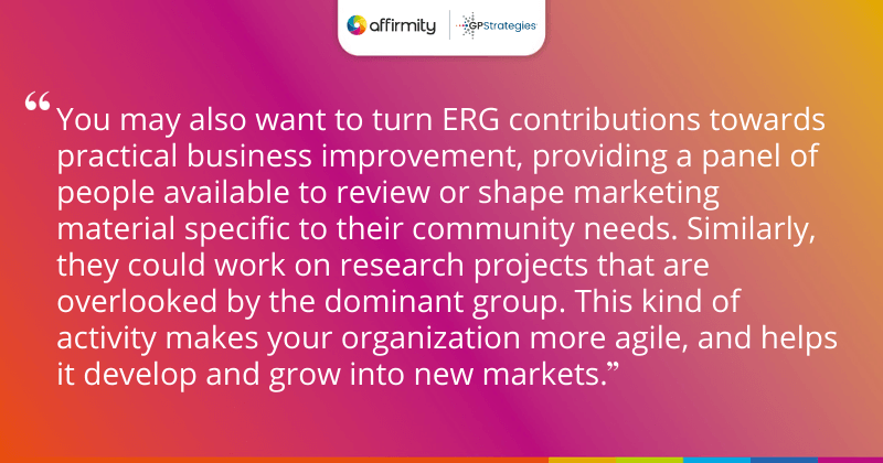 "Some organizations call them ERGs, some call them BRGs. You may have another name for your resource groups. Sometimes the naming convention used reflects the stated focus of the group. Regardless of whether the business or employee benefit is foregrounded in the name, resource groups should be doing broadly the same work to benefit both the organization and its people. If a group is only there for business benefits, it’s unlikely to benefit your DE&I work."
