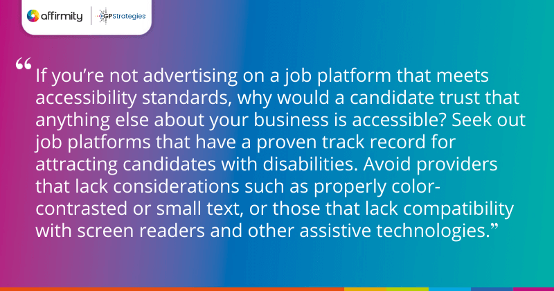"If you’re not advertising on a job platform that meets accessibility standards, why would a candidate trust that anything else about your business is accessible? Seek out job platforms that have a proven track record for attracting candidates with disabilities. Avoid providers that lack considerations such as properly color-contrasted or small text, or those that lack compatibility with screen readers and other assistive technologies."