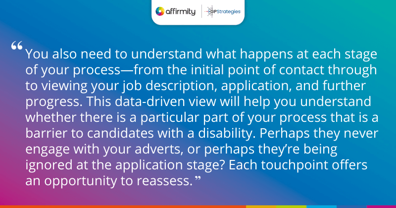 "You also need to understand what happens at each stage of your process—from the initial point of contact through to viewing your job description, application, and further progress. This data-driven view will help you understand whether there is a particular part of your process that is a barrier to candidates with a disability. Perhaps they never engage with your adverts, or perhaps they’re being ignored at the application stage? Each touchpoint offers an opportunity to reassess."