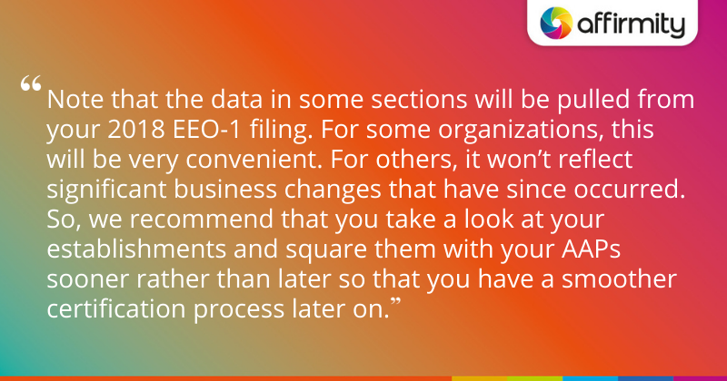 "Note that the data in some sections will be pulled from your 2018 EEO-1 filing. For some organizations, this will be very convenient. For others, it won’t reflect significant business changes that have since occurred. So, we recommend that you take a look at your establishments and square them with your AAPs sooner rather than later so that you have a smoother certification process later on."