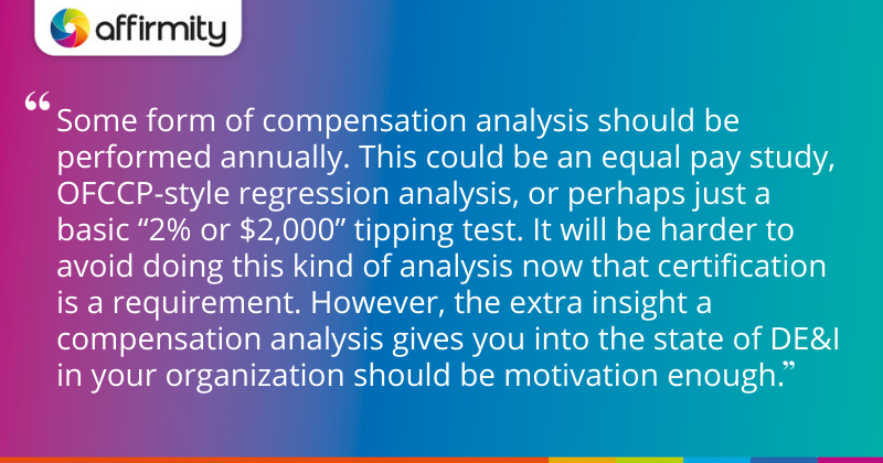 "Some form of compensation analysis should be performed annually. This could be an equal pay study, OFCCP-style regression analysis, or perhaps just a basic “2% or $2,000” tipping test. It will be harder to avoid doing this kind of analysis now that certification is a requirement. However, the extra insight a compensation analysis gives you into the state of DE&I in your organization should be motivation enough."