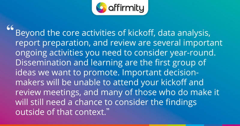 "Beyond the core activities of kickoff, data analysis, report preparation, and review are several important ongoing activities you need to consider year-round. Dissemination and learning are the first group of ideas we want to promote. Important decision-makers will be unable to attend your kickoff and review meetings, and many of those who do make it will still need a chance to consider the findings outside of that context."