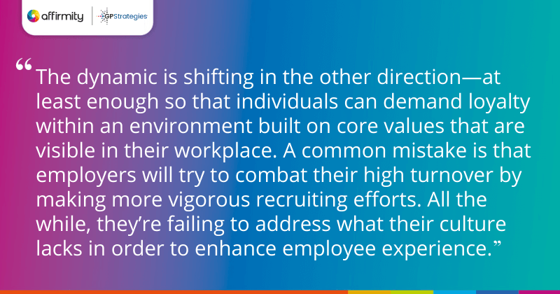 "The dynamic is shifting in the other direction—at least enough so that individuals can demand loyalty within an environment built on core values that are visible in their workplace. A common mistake is that employers will try to combat their high turnover by making more vigorous recruiting efforts. All the while, they’re failing to address what their culture lacks in order to enhance employee experience."