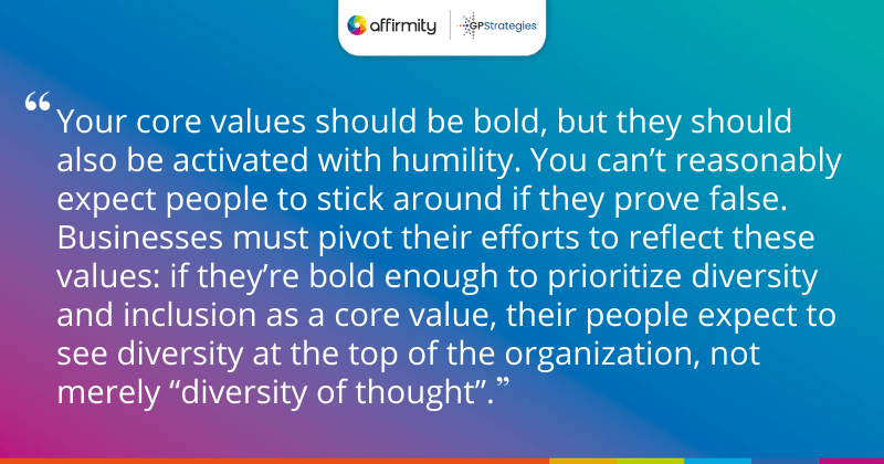 "Your core values should be bold, but they should also be activated with humility. You can’t reasonably expect people to stick around if they prove false. Businesses must pivot their efforts to reflect these values: if they’re bold enough to prioritize diversity and inclusion as a core value, their people expect to see diversity at the top of the organization, not merely “diversity of thought”."