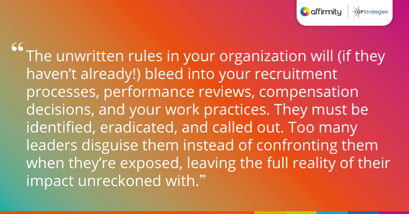 "The unwritten rules in your organization will (if they haven’t already!) bleed into your recruitment processes, performance reviews, compensation decisions, and your work practices. They must be identified, eradicated, and called out. Too many leaders disguise them instead of confronting them when they’re exposed, leaving the full reality of their impact unreckoned with."