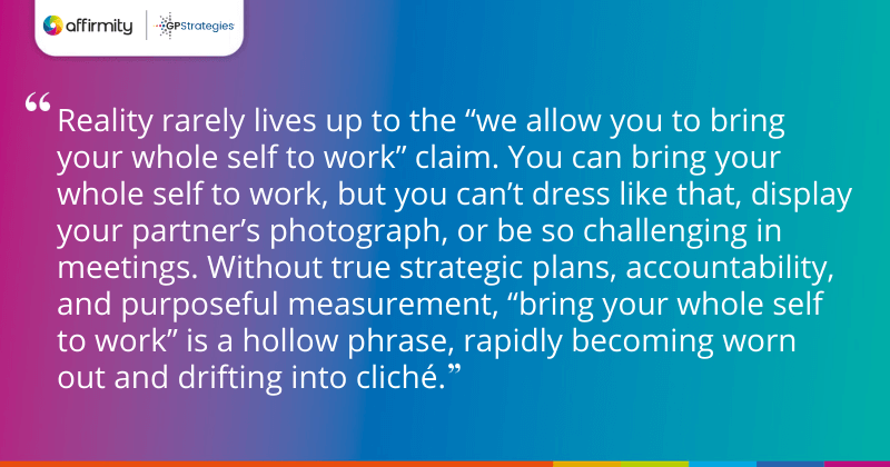 "Reality rarely lives up to the “we allow you to bring your whole self to work” claim. You can bring your whole self to work, but you can’t dress like that, display your partner’s photograph, or be so challenging in meetings. Without true strategic plans, accountability, and purposeful measurement, “bring your whole self to work” is a hollow phrase, rapidly becoming worn out and drifting into cliché."