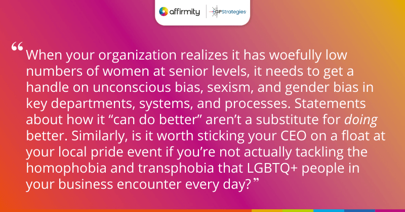 "When your organization realizes it has woefully low numbers of women at senior levels, it needs to get a handle on unconscious bias, sexism, and gender bias in key departments, systems, and processes. Statements about how it “can do better” aren’t a substitute for doing better. Similarly, is it worth sticking your CEO on a float at your local pride event if you’re not actually tackling the homophobia and transphobia that LGBTQ+ people in your business encounter every day?"