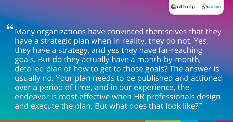"Many organizations have convinced themselves that they have a strategic plan when in reality, they do not. Yes, they have a strategy, and yes they have far-reaching goals. But do they actually have a month-by-month, detailed plan of how to get to those goals? The answer is usually no. Your plan needs to be published and actioned over a period of time, and in our experience, the endeavor is most effective when HR professionals design and execute the plan. But what does that look like?"