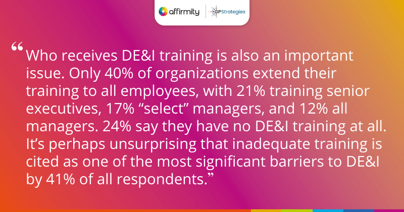 "Who receives DE&I training is also an important issue. Only 40% of organizations extend their training to all employees, with 21% training senior executives, 17% “select” managers, and 12% all managers. 24% say they have no DE&I training at all. It’s perhaps unsurprising that inadequate training is cited as one of the most significant barriers to DE&I by 41% of all respondents."