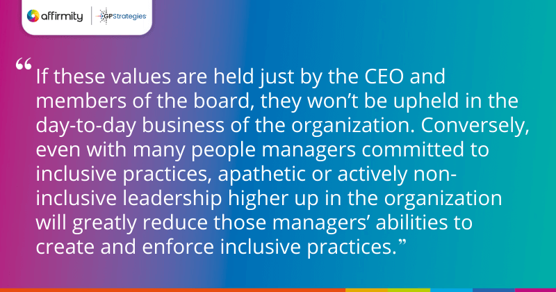 "If these values are held just by the CEO and members of the board, they won’t be upheld in the day-to-day business of the organization. Conversely, even with many people managers committed to inclusive practices, apathetic or actively non-inclusive leadership higher up in the organization will greatly reduce those managers’ abilities to create and enforce inclusive practices."