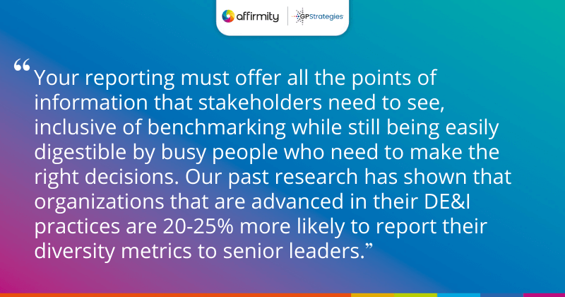 "Your reporting must offer all the points of information that stakeholders need to see, inclusive of benchmarking while still being easily digestible by busy people who need to make the right decisions. Our past research has shown that organizations that are advanced in their DE&I practices are 20-25% more likely to report their diversity metrics to senior leaders."