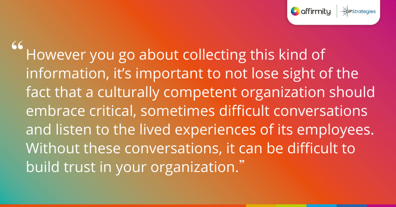 "However you go about collecting this kind of information, it’s important to not lose sight of the fact that a culturally competent organization should embrace critical, sometimes difficult conversations and listen to the lived experiences of its employees. Without these conversations, it can be difficult to build trust in your organization."