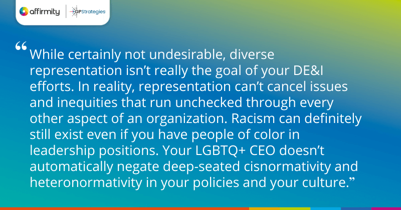 "While certainly not undesirable, diverse representation isn’t really the goal of your DE&I efforts. In reality, representation can’t cancel issues and inequities that run unchecked through every other aspect of an organization. Racism can definitely still exist even if you have people of color in leadership positions. Your LGBTQ+ CEO doesn’t automatically negate deep-seated cisnormativity and heteronormativity in your policies and your culture."