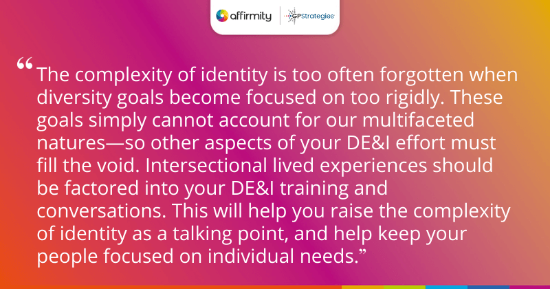 "The complexity of identity is too often forgotten when diversity goals become focused on too rigidly. These goals simply cannot account for our multifaceted natures—so other aspects of your DE&I effort must fill the void. Intersectional lived experiences should be factored into your DE&I training and conversations. This will help you raise the complexity of identity as a talking point, and help keep your people focused on individual needs."