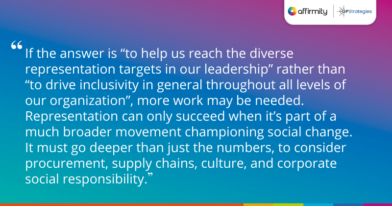 "If the answer is “to help us reach the diverse representation targets in our leadership” rather than “to drive inclusivity in general throughout all levels of our organization”, more work may be needed. Representation can only succeed when it’s part of a much broader movement championing social change. It must go deeper than just the numbers, to consider procurement, supply chains, culture, and corporate social responsibility."