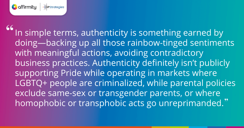 "In simple terms, authenticity is something earned by doing—backing up all those rainbow-tinged sentiments with meaningful actions, avoiding contradictory business practices. Authenticity definitely isn’t publicly supporting Pride while operating in markets where LGBTQ+ people are criminalized, while parental policies exclude same-sex or transgender parents, or where homophobic or transphobic acts go unreprimanded."