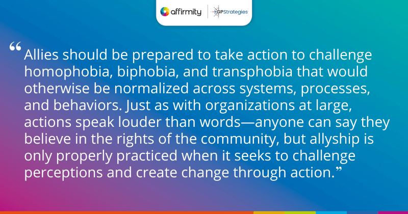 "Allies should be prepared to take action to challenge homophobia, biphobia, and transphobia that would otherwise be normalized across systems, processes, and behaviors. Just as with organizations at large, actions speak louder than words—anyone can say they believe in the rights of the community, but allyship is only properly practiced when it seeks to challenge perceptions and create change through action."